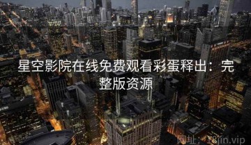 星空影院在线免费观看彩蛋释出：完整版资源