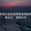 番茄影视大全在线观看电视剧免费弹幕狂欢：满屏好评