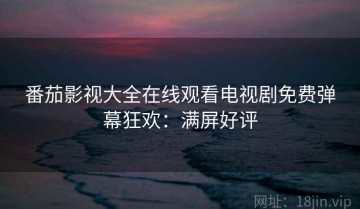 番茄影视大全在线观看电视剧免费弹幕狂欢：满屏好评