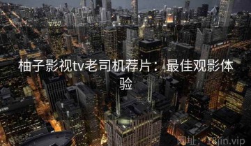 柚子影视tv老司机荐片：最佳观影体验