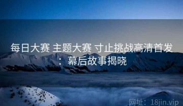 每日大赛 主题大赛 寸止挑战高清首发：幕后故事揭晓