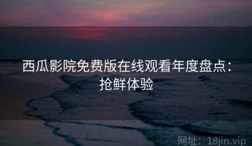 西瓜影院免费版在线观看年度盘点：抢鲜体验