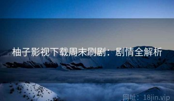 柚子影视下载周末刷剧：剧情全解析