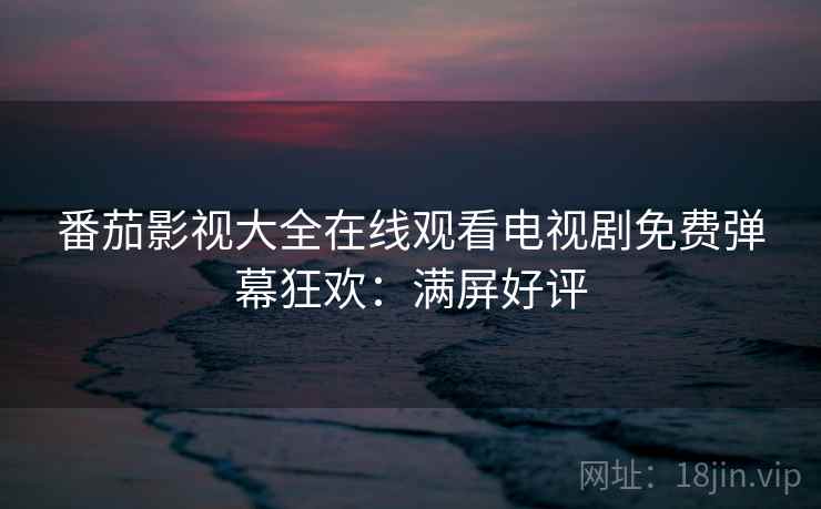 番茄影视大全在线观看电视剧免费弹幕狂欢：满屏好评
