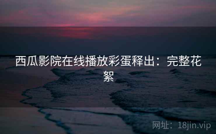 西瓜影院在线播放彩蛋释出：完整花絮