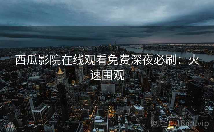 西瓜影院在线观看免费深夜必刷：火速围观