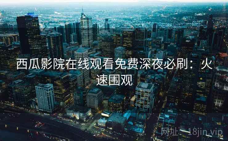 西瓜影院在线观看免费深夜必刷：火速围观