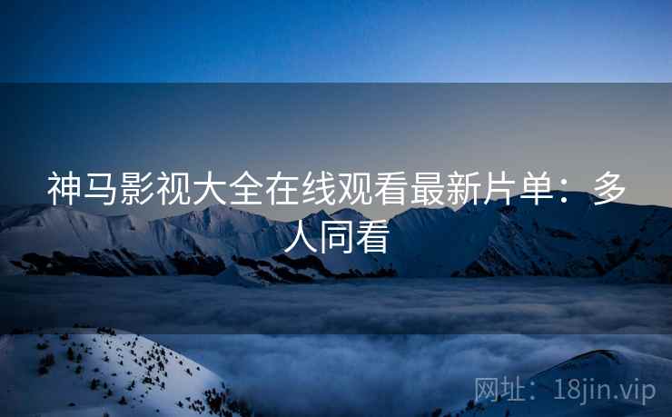 神马影视大全在线观看最新片单：多人同看