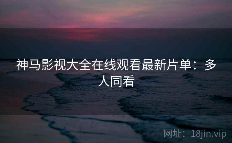 神马影视大全在线观看最新片单：多人同看