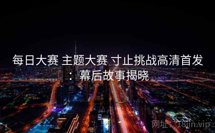 每日大赛 主题大赛 寸止挑战高清首发：幕后故事揭晓