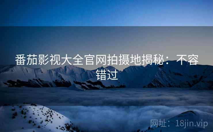番茄影视大全官网拍摄地揭秘：不容错过